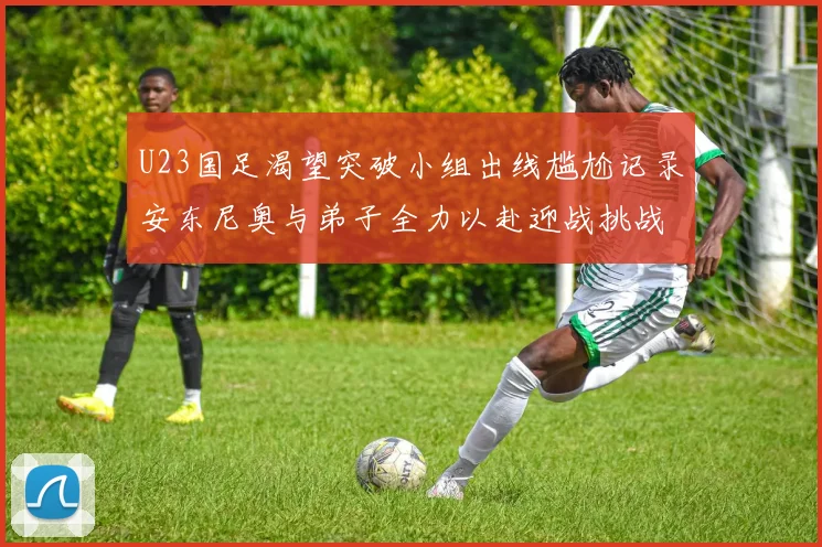 U23国足渴望突破小组出线尴尬记录安东尼奥与弟子全力以赴迎战挑战