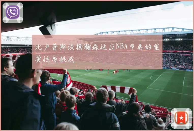 比卢普斯谈杨瀚森适应NBA节奏的重要性与挑战