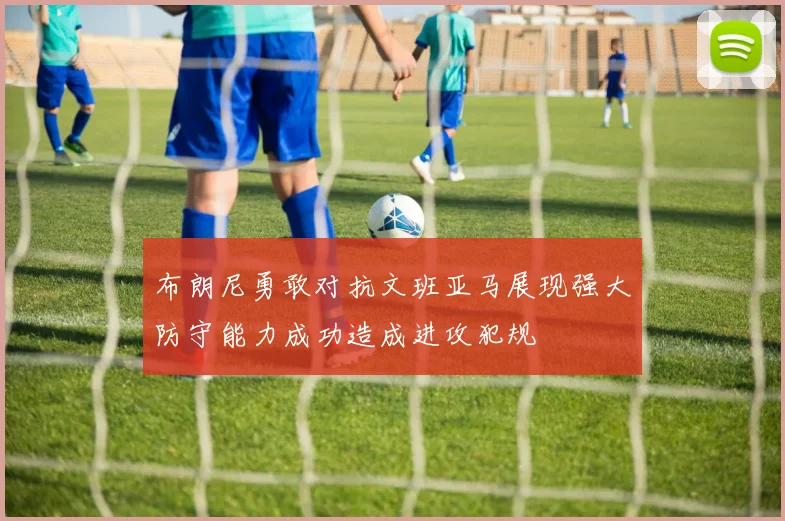 布朗尼勇敢对抗文班亚马展现强大防守能力成功造成进攻犯规