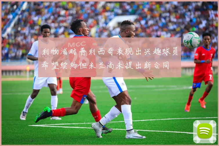 利物浦对普利西奇表现出兴趣球员希望续约但米兰尚未提出新合同