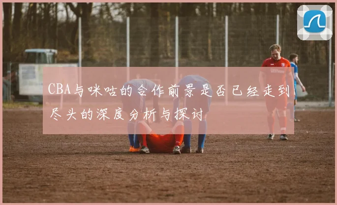 CBA与咪咕的合作前景是否已经走到尽头的深度分析与探讨