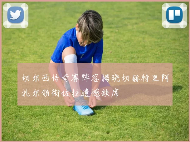 切尔西传奇赛阵容揭晓切赫特里阿扎尔领衔佐拉遗憾缺席