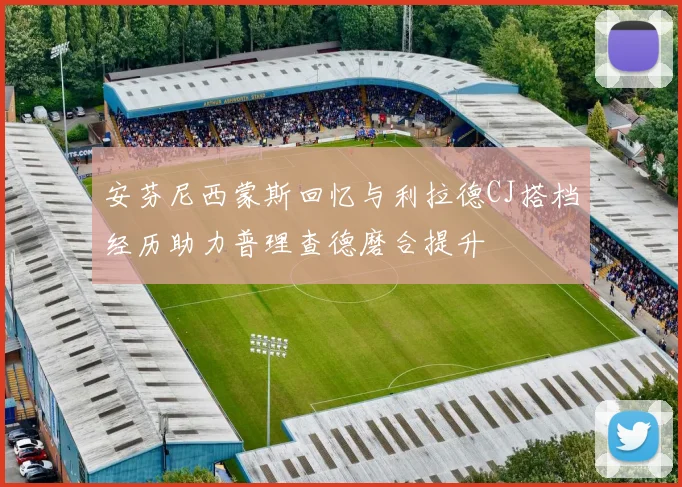 安芬尼西蒙斯回忆与利拉德CJ搭档经历助力普理查德磨合提升
