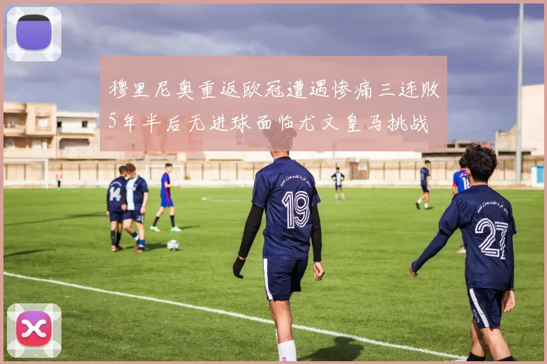 穆里尼奥重返欧冠遭遇惨痛三连败5年半后无进球面临尤文皇马挑战