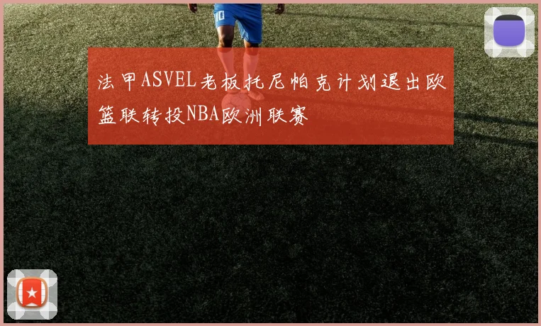 法甲ASVEL老板托尼帕克计划退出欧篮联转投NBA欧洲联赛