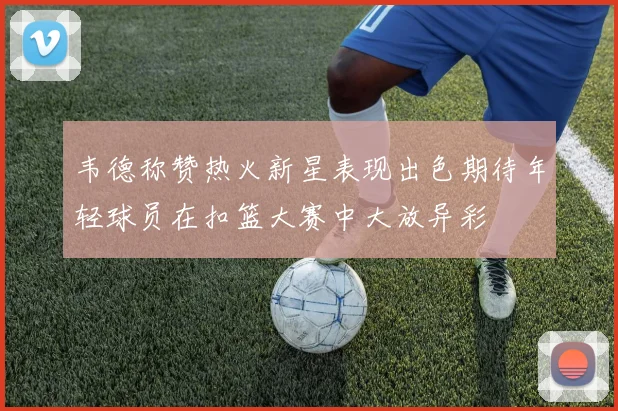 韦德称赞热火新星表现出色期待年轻球员在扣篮大赛中大放异彩