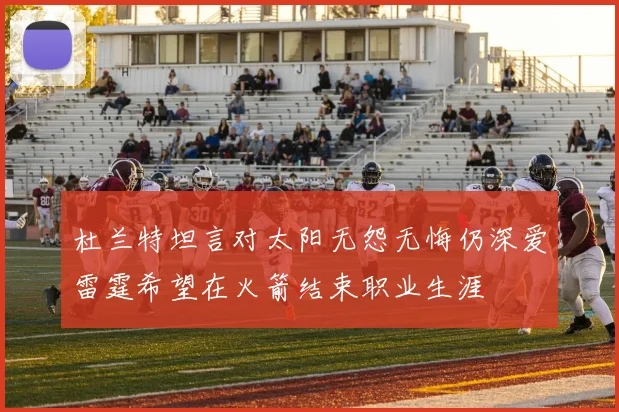 杜兰特坦言对太阳无怨无悔仍深爱雷霆希望在火箭结束职业生涯