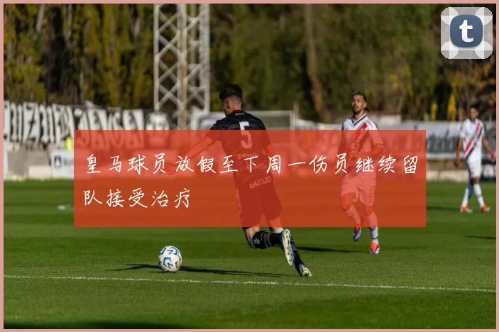 皇马球员放假至下周一伤员继续留队接受治疗