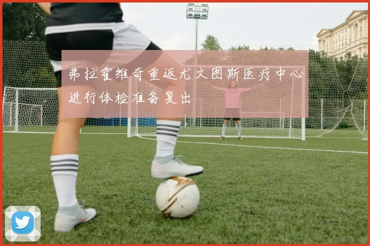 弗拉霍维奇重返尤文图斯医疗中心进行体检准备复出