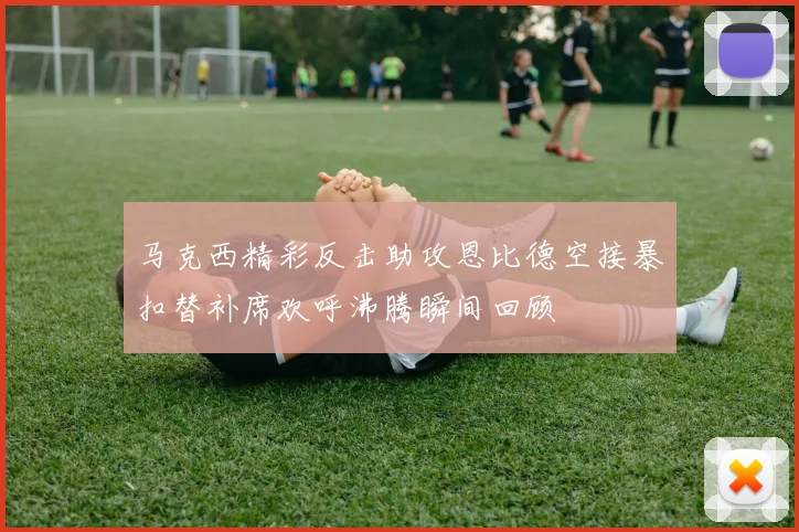 马克西精彩反击助攻恩比德空接暴扣替补席欢呼沸腾瞬间回顾