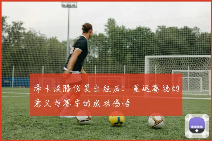泽卡谈膝伤复出经历：重返赛场的意义与赛季的成功感悟