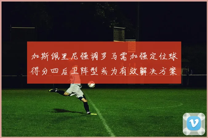 加斯佩里尼强调罗马需加强定位球得分四后卫阵型或为有效解决方案
