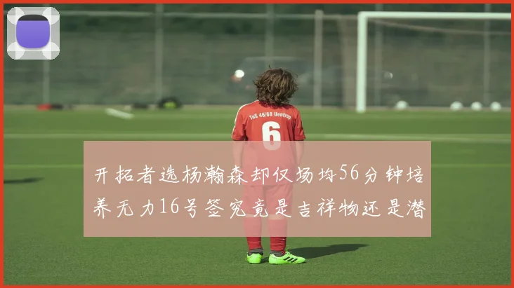 开拓者选杨瀚森却仅场均56分钟培养无力16号签究竟是吉祥物还是潜力股