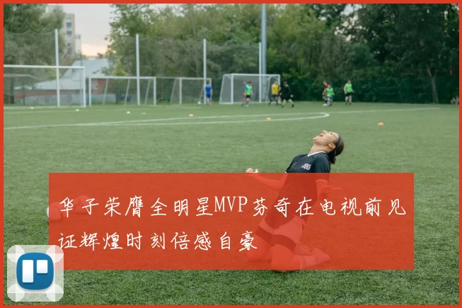 华子荣膺全明星MVP芬奇在电视前见证辉煌时刻倍感自豪