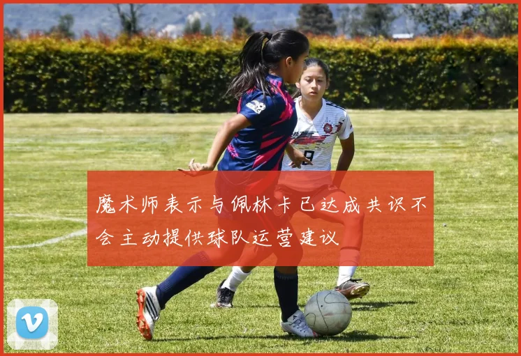 魔术师表示与佩林卡已达成共识不会主动提供球队运营建议