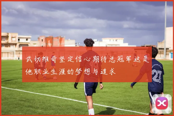 武切维奇坚定信心期待总冠军这是他职业生涯的梦想与追求