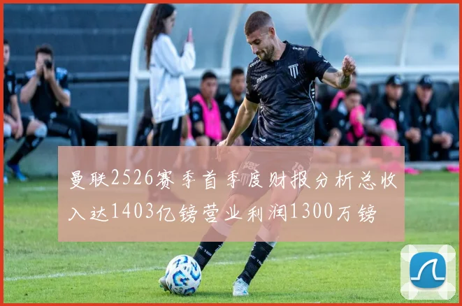 曼联2526赛季首季度财报分析总收入达1403亿镑营业利润1300万镑