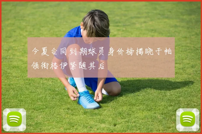 今夏合同到期球员身价榜揭晓于帕领衔格伊紧随其后