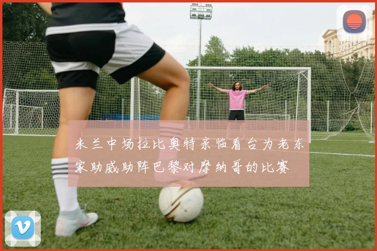 米兰中场拉比奥特亲临看台为老东家助威助阵巴黎对摩纳哥的比赛