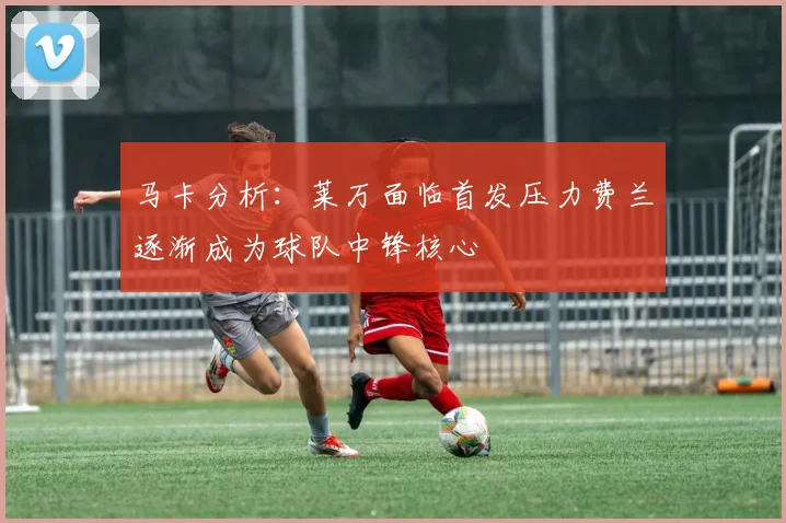 马卡分析：莱万面临首发压力费兰逐渐成为球队中锋核心